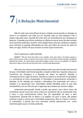 A Família Cristã – Parte I
www.oDiscipulo.com
Página | 45
7|A Relação Matrimonial
Não há nada mais maravilhoso do que a relação sexual quando os cônjuges se
amam e se respeitam com todo seu ser. Quando cada um está disposto a dar a
própria vida pelo outro. Quando flui entre eles um entendimento que ultrapassa as
palavras. É quando essa íntima confiança se reflete em outras áreas da vida e produz
uma harmonia profunda e durável. Uma relação desta natureza, fortalece e prepare
para enfrentar as grandes dificuldades da vida, pois libera do interior de cada um
deles um vigor, ânimo e fé que os fazem se sentir quase invencíveis.
Assim expressava o sábio Salomão:
Ct 8:6-7 " Põe-me como selo sobre o teu coração, como selo sobre o teu braço; porque o
amor é forte como a morte; o ciúme é cruel como o Seol; a sua chama é chama de fogo, verdadeira
labareda do Senhor. As muitas águas não podem apagar o amor, nem os rios afogá-lo. Se alguém
oferecesse todos os bens de sua casa pelo amor, seria de todo desprezado."
Mas com essa mesma convicção podemos dizer que não há nada mais horrível
do que a intimidade matrimonial quando a relação se deteriora. Quando a doçura se
transforma em amargura, e a devoção em abuso ou egoísmo. Quando o
menosprezo toma o lugar da estima. Quando os sonhos se convertem em pesadelos
e a convivência se torna insuportável. A intimidade é extremamente vulnerável e
delicada. Se for rodeada por respeito e delicadeza, fica sustentada com amor e
cuidado e se desenvolve com maturidade, dando felicidade entre os que dela
compartilham, em um clima de paz e segurança que sempre nos renova e alegra.
Justamente pela grande virtude e poder que possui, corre sérios riscos. Na
convivência sexual, esses dois seres unidos em casamento vão se conhecendo mais
e mais, e esse conhecimento íntimo lhes dá capacidade de fazer o bem
mutuamente. Quando não se abrem e se expõem um para o outro, não podem
conhecer o gozo e a força que a intimidade proporciona. Mas se o fazem e tronam-
se vulneráveis, a pessoa que num momento satisfaz plenamente, em outro
momento pode causar um dano profundo.
 