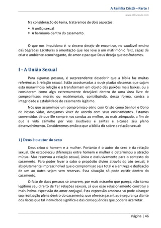 A Família Cristã – Parte I
www.oDiscipulo.com
Página | 46
Na consideração do tema, trataremos de dois aspectos:
 A união sexual
 A harmonia dentro do casamento.
O que nos impulsiona é o sincero desejo de encontrar, no saudável ensino
das Sagradas Escrituras a orientação que nos leve a um matrimônio feliz, capaz de
criar o ambiente aconchegante, de amor e paz que Deus deseja que desfrutemos.
I - A União Sexual
Para algumas pessoas, é surpreendente descobrir que a bíblia faz muitas
referências à relação sexual. Estão acostumadas a ouvir piadas obscenas que sujam
esta maravilhosa relação e a transformam em objeto das paixões mais baixas, ou a
consideram como algo extremamente desejável dentro de uma área livre de
compromissos morais ou matrimoniais, contribuindo, dessa forma, contra a
integridade e estabilidade do casamento legítimo.
Nós que assumimos um compromisso sério com Cristo como Senhor e Dono
de nossas vidas, desejamos viver de acordo com seus ensinamentos. Estamos
convencidos de que Ele sempre nos conduz ao melhor, ao mais adequado, a fim de
que a vida caminhe por vias saudáveis e santas e alcance seu pleno
desenvolvimento. Consideremos então o que a bíblia diz sobre a relação sexual:
1) Deus é o autor do sexo
Deus criou o homem e a mulher. Portanto é o autor do sexo e da relação
sexual. Ele estabeleceu diferenças entre homem e mulher e determinou a atração
mútua. Mas reservou a relação sexual, única e exclusivamente para o contexto do
casamento. Para poder levar a cabo o propósito divino através do ato sexual, é
absolutamente imprescindível que o compromisso seja total e a entrega e dedicação
de um ao outro sejam sem reservas. Essa situação só pode existir dentro do
casamento.
O fato de duas pessoas se amarem, por mais estranho que pareça, não torna
legítimo seu direito de Ter relações sexuais, já que esse relacionamento constitui a
mais íntima expressão do amor conjugal. Esta expressão amorosa só pode alcançar
sua realização plena dentro do casamento, que oferece garantias e segurança diante
dos riscos que tal intimidade significa e das conseqüências que poderia acarretar.
 
