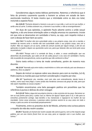 A Família Cristã – Parte I
www.oDiscipulo.com
Página | 47
Consideremos alguns textos bíblicos pertinentes. Notemos a referência que é
feita do primeiro casamento quando o homem se achava em estado de bem-
aventurada inocência. O texto mostra que a intimidade entre os dois era total,
incluindo o aspecto físico:
Gn 2:24-25 "Portanto deixará o homem a seu pai e a sua mãe, e unir-se-á à sua mulher, e
serão uma só carne. E ambos estavam nus, o homem e sua mulher; e não se envergonhavam."
Em duas de suas epístolas, o apóstolo Paulo adverte contra a união sexual
ilegítima, e dá uma breve orientação sobre a relação amorosa no casamento. Insiste
em que esta se desenvolve em santidade e honra, ou seja, com respeito mútuo e
com o desejo de fazer bem ao outro:
1Co 7:4-5 "A mulher não tem autoridade sobre o seu próprio corpo, mas sim o marido; e
também da mesma sorte o marido não tem autoridade sobre o seu próprio corpo, mas sim a
mulher. Não vos negueis um ao outro, senão de comum acordo por algum tempo, a fim de vos
aplicardes à oração e depois vos ajuntardes outra vez, para que Satanás não vos tente pela vossa
incontinência."
1Ts 4:3-5 "Porque esta é a vontade de Deus, a saber, a vossa santificação: que vos
abstenhais da prostituição, que cada um de vós saiba possuir o seu vaso em santidade e honra,
não na paixão da concupiscência, como os gentios que não conhecem a Deus"
Outro texto enfoca o tema de modo semelhante, porém de maneira mais
discreta:
Hb 13:14 "Honrado seja entre todos o matrimônio e o leito sem mácula; pois aos devassos e
adúlteros, Deus os julgará."
Depois de instruir as esposas sobre seus deveres para com os maridos, (v1-6),
Pedro exorta os marido para que tenham consideração e respeito por elas:
1Pe 3:7 "Igualmente vós, maridos, vivei com elas com entendimento, dando honra à
mulher, como vaso mais frágil, e como sendo elas herdeiras convosco da graça da vida, para que
não sejam impedidas as vossas orações."
Também encontramos uma bela passagem poética em provérbios que faz
referência à pureza e delícias do amor conjugal:
Pv 5:15-19 "Bebe a água da tua própria cisterna, e das correntes do teu poço. Derramar-se-
iam as tuas fontes para fora, e pelas ruas os ribeiros de águas? Sejam para ti só, e não para os
estranhos juntamente contigo. Seja bendito o teu manancial; e regozija-te na mulher da tua
mocidade. Como corça amorosa, e graciosa cabra montesa saciem-te os seus seios em todo o
tempo; e pelo seu amor sê encantado perpetuamente."
Finalmente, entre os preceitos da lei de Moisés, achamos esta curiosa palavra
a respeito da vida dos recém casados:
Dt 24:5 "Quando um homem for recém-casado não sairá à guerra, nem se lhe imporá cargo
público; por um ano inteiro ficará livre na sua casa, para se regozijar com a sua mulher, que
tomou."
 