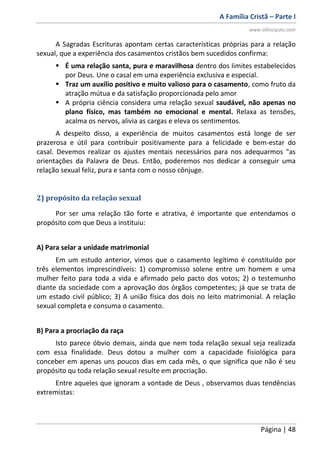 A Família Cristã – Parte I
www.oDiscipulo.com
Página | 48
A Sagradas Escrituras apontam certas características próprias para a relação
sexual, que a experiência dos casamentos cristãos bem sucedidos confirma:
 É uma relação santa, pura e maravilhosa dentro dos limites estabelecidos
por Deus. Une o casal em uma experiência exclusiva e especial.
 Traz um auxílio positivo e muito valioso para o casamento, como fruto da
atração mútua e da satisfação proporcionada pelo amor
 A própria ciência considera uma relação sexual saudável, não apenas no
plano físico, mas também no emocional e mental. Relaxa as tensões,
acalma os nervos, alivia as cargas e eleva os sentimentos.
A despeito disso, a experiência de muitos casamentos está longe de ser
prazerosa e útil para contribuir positivamente para a felicidade e bem-estar do
casal. Devemos realizar os ajustes mentais necessários para nos adequarmos "as
orientações da Palavra de Deus. Então, poderemos nos dedicar a conseguir uma
relação sexual feliz, pura e santa com o nosso cônjuge.
2) propósito da relação sexual
Por ser uma relação tão forte e atrativa, é importante que entendamos o
propósito com que Deus a instituiu:
A) Para selar a unidade matrimonial
Em um estudo anterior, vimos que o casamento legítimo é constituído por
três elementos imprescindíveis: 1) compromisso solene entre um homem e uma
mulher feito para toda a vida e afirmado pelo pacto dos votos; 2) o testemunho
diante da sociedade com a aprovação dos órgãos competentes; já que se trata de
um estado civil público; 3) A união física dos dois no leito matrimonial. A relação
sexual completa e consuma o casamento.
B) Para a procriação da raça
Isto parece óbvio demais, ainda que nem toda relação sexual seja realizada
com essa finalidade. Deus dotou a mulher com a capacidade fisiológica para
conceber em apenas uns poucos dias em cada mês, o que significa que não é seu
propósito qu toda relação sexual resulte em procriação.
Entre aqueles que ignoram a vontade de Deus , observamos duas tendências
extremistas:
 