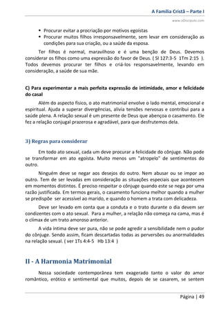 A Família Cristã – Parte I
www.oDiscipulo.com
Página | 49
 Procurar evitar a procriação por motivos egoístas
 Procurar muitos filhos irresponsavelmente, sem levar em consideração as
condições para sua criação, ou a saúde da esposa.
Ter filhos é normal, maravilhoso e é uma benção de Deus. Devemos
considerar os filhos como uma expressão do favor de Deus. ( Sl 127:3-5 1Tm 2:15 ).
Todos devemos procurar ter filhos e criá-los responsavelmente, levando em
consideração, a saúde de sua mãe.
C) Para experimentar a mais perfeita expressão de intimidade, amor e felicidade
do casal
Além do aspecto físico, o ato matrimonial envolve o lado mental, emocional e
espiritual. Ajuda a superar divergências, alivia tensões nervosas e contribui para a
saúde plena. A relação sexual é um presente de Deus que abençoa o casamento. Ele
fez a relação conjugal prazerosa e agradável, para que desfrutemos dela.
3) Regras para considerar
Em todo ato sexual, cada um deve procurar a felicidade do cônjuge. Não pode
se transformar em ato egoísta. Muito menos um "atropelo" de sentimentos do
outro.
Ninguém deve se negar aos desejos do outro. Nem abusar ou se impor ao
outro. Tem de ser levadas em consideração as situações especiais que acontecem
em momentos distintos. É preciso respeitar o cônjuge quando este se nega por uma
razão justificada. Em termos gerais, o casamento funciona melhor quando a mulher
se predispõe ser acessível ao marido, e quando o homem a trata com delicadeza.
Deve ser levado em conta que a conduta e o trato durante o dia devem ser
condizentes com o ato sexual. Para a mulher, a relação não começa na cama, mas é
o clímax de um trato amoroso anterior.
A vida íntima deve ser pura, não se pode agredir a sensibilidade nem o pudor
do cônjuge. Sendo assim, ficam descartadas todas as perversões ou anormalidades
na relação sexual. ( ver 1Ts 4:4-5 Hb 13:4 )
II - A Harmonia Matrimonial
Nossa sociedade contemporânea tem exagerado tanto o valor do amor
romântico, erótico e sentimental que muitos, depois de se casarem, se sentem
 