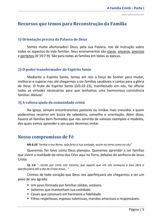 A Família Cristã – Parte I
www.oDiscipulo.com
Página | 5
Recursos que temos para Reconstrução da Família
1) Orientação precisa da Palavra de Deus
Somos muito afortunados! Deus, pela sua Palavra, nos dá instrução sobre
todos os aspectos da vida familiar. Seus ensinamentos são claros, sinceros, precisos
e perfeitos (Sl 19:7-9). São para todas as famílias em todas as épocas.
2) O poder transformador do Espírito Santo
Mediante o Espírito Santo, temos em nós a força do Senhor para mudar,
melhorar e superar-nos até chegarmos a ser famílias saudáveis e santas para a glória
de Deus. O fruto do Espírito Santo (Gl5:22-23), manifestado em nós, faz aflorar
todas as virtudes necessárias para que tenhamos uma harmoniosa convivência
familiar. Aleluia!
3) A valiosa ajuda da comunidade cristã
Na Igreja, sempre encontraremos pastores ou irmãos mais crescidos a quem
poderemos recorrer em busca de sabedoria, conselho e orientação. Além disso,
haverá ali famílias bem formadas que nos servirão de valiosos exemplos e modelos,
dos quais vamos aprender e aos quais devemos imitar.
Nosso compromisso de Fé
Mt 6:10 "Venha o teu Reino, seja feita a tua vontade, assim na terra como no céu"
Queremos Ter lares como Deus planejou. Queremos aprender a ser famílias
que vivem a realidade do reino dos Céus aqui na Terra, debaixo do senhorio de Jesus
Cristo.
Fp 1:6 "...tendo por certo isto mesmo, que aquele que em vós começou a boa obra a
aperfeiçoará até o dia de Cristo Jesus..."
Cremos de todo coração que Deus nos aperfeiçoará ate chegarmos a ser um
povo de seu agrado:
 Um povo formado por famílias sólidas, estáveis.
 Solteiros que mantenham sua castidade.
 Casais que convivam em harmonia e fidelidade.
 Filhos respeitosos, esposas submissas, maridos amorosos e responsáveis.
 