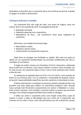 A Família Cristã – Parte I
www.oDiscipulo.com
Página | 50
desiludidos ao descobrir que o casamento não é uma contínua lua-de-mel. A paixão
se apaga e as ilusões se desvanecem
1) Requer dedicação e trabalho
Um casamento feliz não surge do nada, num passe de mágica, como nos
sonhos. Nem é uma questão de sorte. É conseguido através de:
 Dedicação esmerada.
 Sabedoria adquirida com a experiência.
 Dependência de Deus , por considerá-lo como parte integrante do
casamento.
Além disso, uma relação harmoniosa exige:
 Maturidade e caráter.
 Respeito e apreço mútuo.
 Conhecimento e compreensão recíprocos
Nada disso se consegue com facilidade ou rapidez. Mas tudo isso pode ser
obtido em um casamento fundamentado nos princípios estabelecidos por Deus e
revelados em sua Palavra.
O elogio da mulher virtuosa em Provérbios 31:10-31, demonstra a dedicação
dessa mulher por sua família, o que requer trabalho e esmero. Como resultado, seu
lar está em paz, seu casamento seguro e feliz, e ela se sente realizada como mulher
e dona de casa.
As referências do apóstolo Paulo em Ef 6:1-14 e Cl 3:18-21, como também de
Pedro na sua Primeira carta ( 3:1-7), sublinham a necessidade de despeito mútuo,
de assumir responsabilidades específicas, de amor, paciência e maturidade no trato.
O pacto matrimonial e a confiança na presença, direção e benção de Deus nos
provêem uma base sólida para edificar um matrimônio saudável e feliz. Quando
nossa vontade está firmemente comprometida em manter a fidelidade e o amor,
todo arranjo é possível, como também é possível realizar os ajustes que permitem
conseguir uma relação conjugal satisfatória para ambos os cônjuges.
A bíblia nos revela o casamento como uma relação muito forte, capaz de
superar e resistir a todas as dificuldades que vem contra ela. É importante que
creiamos em seu valor e força, e que não permitamos que ele se deteriore, porque
 