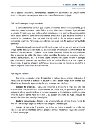 A Família Cristã – Parte I
www.oDiscipulo.com
Página | 51
então, poderá se quebrar. Aprendamos a reconhecer os sintomas de um problema
ainda oculto, para evitar que se forme um drama familiar ou conjugal.
2) Problemas que se apresentam
É completamente normal que surjam problemas dentro do casamento, pois
todos nós, seres humanos, temos falhas e erros. Nenhum casamento é perfeito em
seu início. É importante que todo casal de noivos converse sobre esta questão antes
de se casar, para ver com clareza que terão problemas e que deverão encontrar a
maneira de resolvê-los. Por um lado, isso ajudará a não se assustar quando os
problemas surgirem. Por outro, aprenderão a encarar com fé qualquer dificuldade
que surja.
Certas áreas podem ser mais problemáticas que outras, mesmo que nenhuma
esteja isenta dessa possibilidade. As discordâncias em relação à administração do
dinheiro são freqüentes. Também pode haver diferente formas de reação diante
dos problemas da vida. Os gostos sobre comidas, horários (de acordar, comer,
dormir, pontualidade, etc. ) e mesmo sobre a maneira de vestir variam. A atenção
que um e outro prestam aos detalhes pode ser muito diferente, e dar origem a
desavenças. E quando chegam os filhos, as discordâncias em relação a disciplina e
instrução poder ficar ainda mais diferentes.
3) Reações inúteis
Em geral, as reações mais freqüentes e típicas são as menos indicadas. É
necessário disciplinar o caráter e educar-se para poder reagir bem diante das
dificuldades. Essas são algumas das formas mais comuns e inúteis:
Escapar do problema. Fugir, não enfrentar o problema e fingir que ele não
existe é uma reação covarde. Ilusoriamente, se supõe que, se pudermos ignorar o
problema, ele se solucionará por si mesmo. As vezes se tenta jogar o problema para
cima do outro ( como Adão no Éden ), ou buscar uma rota de fuga (através da
bebida, das diversões, ou alguma religião).
Cortar a comunicação. Rodear-se de uma muralha de silêncio é uma forma de
evasão. Sem diálogo objetivo é impossível chegar a uma solução.
Irar-se. A intenção é assustar ou irritar o outro, esconder-se atrás das
emoções ao ser confrontado com os próprios erros e responder "jogando na cara"
as falhas do cônjuge.
 