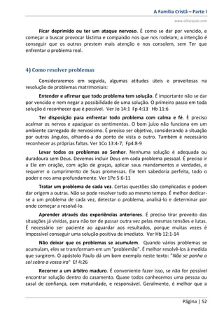 A Família Cristã – Parte I
www.oDiscipulo.com
Página | 52
Ficar deprimido ou ter um ataque nervoso. É como se dar por vencido, e
começar a buscar provocar lástima e compaixão nos que nos rodeiam; a intenção é
conseguir que os outros prestem mais atenção e nos consolem, sem Ter que
enfrentar o problema real.
4) Como resolver problemas
Consideraremos em seguida, algumas atitudes úteis e proveitosas na
resolução de problemas matrimoniais:
Entender e afirmar que todo problema tem solução. É importante não se dar
por vencido e nem negar a possibilidade de uma solução. O primeiro passo em toda
solução é reconhecer que é possível. Ver Jo 14:1 Fp 4:13 Hb 11:6
Ter disposição para enfrentar todo problema com calma e fé. È preciso
acalmar os nervos e apaziguar os sentimentos. O bom juízo não funciona em um
ambiente carregado de nervosismo. É preciso ser objetivo, considerando a situação
por outros ângulos, olhando-a do ponto de vista o outro. Também é necessário
reconhecer as próprias faltas. Ver 1Co 13:4-7; Fp4:8-9
Levar todos os problemas ao Senhor. Nenhuma solução é adequada ou
duradoura sem Deus. Devemos incluir Deus em cada problema pessoal. É preciso ir
a Ele em oração, com ação de graças, aplicar seus mandamentos e verdades, e
requerer o cumprimento de Suas promessas. Ele tem sabedoria perfeita, todo o
poder e nos ama profundamente. Ver 1Pe 5:6-11
Tratar um problema de cada vez. Certas questões são complicadas e podem
dar origem a outras. Não se pode resolver tudo ao mesmo tempo. É melhor dedicar-
se a um problema de cada vez, detectar o problema, analisá-lo e determinar por
onde começar a resolvê-lo.
Aprender através das experiências anteriores. É preciso tirar proveito das
situações já vividas, para não ter de passar outra vez pelas mesmas tensões e lutas.
É necessário ser paciente ao aguardar aos resultados, porque muitas vezes é
impossível conseguir uma solução positiva de imediato. Ver Hb 12:1-14
Não deixar que os problemas se acumulem. Quando vários problemas se
acumulam, eles se transformam em um "problemão". É melhor resolvê-los à medida
que surgirem. O apóstolo Paulo dá um bom exemplo neste texto: "Não se ponha o
sol sobre a vossa ira" Ef 4:26
Recorrer a um árbitro maduro. É conveniente fazer isso, se não for possível
encontrar solução dentro do casamento. Quase todos conhecemos uma pessoa ou
casal de confiança, com maturidade, e responsável. Geralmente, é melhor que a
 