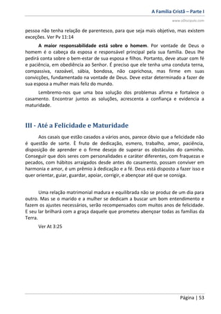 A Família Cristã – Parte I
www.oDiscipulo.com
Página | 53
pessoa não tenha relação de parentesco, para que seja mais objetivo, mas existem
exceções. Ver Pv 11:14
A maior responsabilidade está sobre o homem. Por vontade de Deus o
homem é o cabeça da esposa e responsável principal pela sua família. Deus lhe
pedirá conta sobre o bem-estar de sua esposa e filhos. Portanto, deve atuar com fé
e paciência, em obediência ao Senhor. É preciso que ele tenha uma conduta terna,
compassiva, razoável, sábia, bondosa, não caprichosa, mas firme em suas
convicções, fundamentado na vontade de Deus. Deve estar determinado a fazer de
sua esposa a mulher mais feliz do mundo.
Lembremo-nos que uma boa solução dos problemas afirma e fortalece o
casamento. Encontrar juntos as soluções, acrescenta a confiança e evidencia a
maturidade.
III - Até a Felicidade e Maturidade
Aos casais que estão casados a vários anos, parece óbvio que a felicidade não
é questão de sorte. È fruto de dedicação, esmero, trabalho, amor, paciência,
disposição de aprender e o firme desejo de superar os obstáculos do caminho.
Conseguir que dois seres com personalidades e caráter diferentes, com fraquezas e
pecados, com hábitos arraigados desde antes do casamento, possam conviver em
harmonia e amor, é um prêmio à dedicação e a fé. Deus está disposto a fazer isso e
quer orientar, guiar, guardar, apoiar, corrigir, e abençoar até que se consiga.
Uma relação matrimonial madura e equilibrada não se produz de um dia para
outro. Mas se o marido e a mulher se dedicam a buscar um bom entendimento e
fazem os ajustes necessários, serão recompensados com muitos anos de felicidade.
E seu lar brilhará com a graça daquele que prometeu abençoar todas as famílias da
Terra.
Ver At 3:25
 