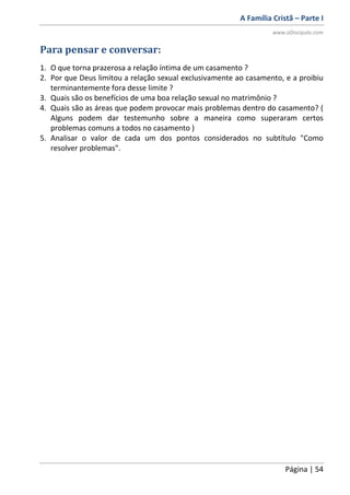 A Família Cristã – Parte I
www.oDiscipulo.com
Página | 54
Para pensar e conversar:
1. O que torna prazerosa a relação íntima de um casamento ?
2. Por que Deus limitou a relação sexual exclusivamente ao casamento, e a proibiu
terminantemente fora desse limite ?
3. Quais são os benefícios de uma boa relação sexual no matrimônio ?
4. Quais são as áreas que podem provocar mais problemas dentro do casamento? (
Alguns podem dar testemunho sobre a maneira como superaram certos
problemas comuns a todos no casamento )
5. Analisar o valor de cada um dos pontos considerados no subtítulo "Como
resolver problemas".
 