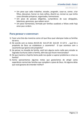 A Família Cristã – Parte I
www.oDiscipulo.com
Página | 6
 Um povo que saiba trabalhar, estudar, progredir, casar-se, comer, criar
filhos, descansar, honrar os mais velhos, divertir-se, recrear-se; que tenha
casas cômodas prósperas, organizadas, harmoniosas.
 Um povo de pessoas diligentes, cumpridoras de suas obrigações,
laboriosas, generosas, que saibam servir.
 Um povo harmonioso, formado por famílias saudáveis e felizes onde haja
amor paz e ordem.
Para pensar e conversar:
1) Fazer uma lista das maneiras como crê que Deus quer abençoar todas as famílias
da terra.
2) De acordo com os textos At3:25-26 Gn1:27-28 Gn2:24 Sl 127:1 , qual foi o
propósito de Deus ao estabelecer o casamento? O que acontece com o
casamento que ignora este propósito?
3) Ao pensar na situação da família, você tem alguma outra razão para estudar as
Sagradas Escrituras sobre a família, além das que foram mencionadas?
4) De que maneira o Espírito Santo pode nos ajudar a superar problemas e crises na
família?
5) Acima apresentamos algumas metas que gostaríamos de atingir como
experiência normal das famílias que compõem o povo de Deus. Há alguma delas
que você gostaria de entender melhor?
 