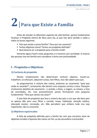 A Família Cristã – Parte I
www.oDiscipulo.com
Página | 7
2|Para que Existe a Família
Antes de estudar os diferentes aspectos da vida familiar, parece fundamental
focalizar o Propósito Eterno de Deus para ela, já que isto dará sentido e razão a
todos os temas seguintes.
 Para que existe a nossa família? Para que nos casamos?
 Temos objetivos claros? Temos um propósito definido?
 Qual deveria ser o propósito para a família cristã?
Somente alguns fazem estas perguntas a si mesmos com seriedade. A maioria
das pessoas vive em família sem considerar o tema com profundidade.
I - Propósito e Objetivos
1) Carência de propósito
Muitos simplesmente não determinam nenhum objetivo. Casam-se,
trabalham, se esforçam, adquirem coisas, tem filhos, mas não sabem para que.
Se perguntarmos à maioria dos noivos, próximos ao casamento "para que
estão se casando?", certamente não dariam uma resposta correta e clara. Planejam
muitíssimos detalhes do casamento : o vestido, a festa, a viagem, os móveis, a lista
de convidados, etc. mas provavelmente jamais formularam esta pergunta
fundamental: "Para que vamos nos casar?"
É esta falta de propósito que leva a maioria dos pais a crer que são bons pais
se apenas dão para seus filhos a comida, roupa, habitação, atenção médica,
educação escolar, recreação, etc. Não percebem que embora tudo isso seja
importante, não é o essencial.
2) Objetivos equivocados
A falta de propósito definido para a família faz com que corramos atrás de
objetivos errados e façamos dos meios um fim, ou do secundário o primordial.
 