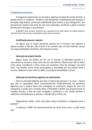 A Família Cristã – Parte I
www.oDiscipulo.com
Página | 8
3) Objetivos materiais
O progresso material tem se tornado o objetivo principal de muitas famílias. A
grande meta é o "conforto". Perdem a vida desejando e trabalhando para alcançar o
desejado; logo depois, continuam trabalhando para manter o que conseguiram. Seu
pensamento sempre está atrás de uma nova aquisição, sacrificam e põem a família
de lado para conseguir o que desejam.
Lc 12:15"E disse ao povo: Acautelai-vos e guardai-vos de toda espécie de cobiça; porque a
vida do homem não consiste na abundância das coisas que possui."
Gratificação pessoal e egoísta
Há alguns que se casam pensando apenas em si mesmos. Seu objetivo é
apenas receber e não dar, não é servir é ser servido. Seja na área material, sexual,
nas responsabilidades familiares. Seu fracasso é certo.
Adoração da própria família
Alguns fazem da família um fim em si mesmo. A felicidade pessoal e a
convivência se tornam a meta mais alta da vida familiar. Mesmo que não se dêem
conta disso, consideram a Deus como um excelente meio de conseguir seu bem
estar. Tais famílias vivem muito preocupadas e atarefadas por sua própria fama e
renome. Dedicam-se por inteiro a obter sua própria comodidade e prazer.
Obtenção de benefícios legítimos da vida familiar
Este é o principal objetivo que leva a maioria das pessoas a se casar , mesmo
que não se apercebam disso conscientemente. Evidentemente, há benefícios
legítimos que o próprio Deus tem outorgado ao casamento: alegria de viver em
companhia, o poder dar e receber afeto, a felicidade e deleite que proporcionam as
relações sexuais, o fato de estar arraigado e pertencer a um núcleo familiar, a
cobertura e proteção que se alcança, a benção de ter filhos, etc.
Perguntamos então: "Está certo fazer destes benefícios o propósito para a
família?"
A resposta é NÃO. No desenvolvimento do tema ficará clara a razão deste
não.
 