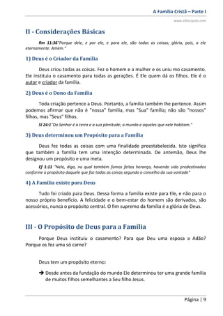 A Família Cristã – Parte I
www.oDiscipulo.com
Página | 9
II - Considerações Básicas
Rm 11:36"Porque dele, e por ele, e para ele, são todas as coisas; glória, pois, a ele
eternamente. Amém."
1) Deus é o Criador da Família
Deus criou todas as coisas. Fez o homem e a mulher e os uniu mo casamento.
Ele instituiu o casamento para todas as gerações. É Ele quem dá os filhos. Ele é o
autor e criador da família.
2) Deus é o Dono da Família
Toda criação pertence a Deus. Portanto, a família também lhe pertence. Assim
podemos afirmar que não é "nossa" família, mas "Sua" família; não são "nossos"
filhos, mas "Seus" filhos.
Sl 24:1"Do Senhor é a terra e a sua plenitude; o mundo e aqueles que nele habitam."
3) Deus determinou um Propósito para a Família
Deus fez todas as coisas com uma finalidade preestabelecida. Isto significa
que também a família tem uma intenção determinada. De antemão, Deus lhe
designou um propósito e uma meta.
Ef 1:11 "Nele, digo, no qual também fomos feitos herança, havendo sido predestinados
conforme o propósito daquele que faz todas as coisas segundo o conselho da sua vontade"
4) A Família existe para Deus
Tudo foi criado para Deus. Dessa forma a família existe para Ele, e não para o
nosso próprio benefício. A felicidade e o bem-estar do homem são derivados, são
acessórios, nunca o propósito central. O fim supremo da família é a glória de Deus.
III - O Propósito de Deus para a Família
Porque Deus instituiu o casamento? Para que Deu uma esposa a Adão?
Porque os fez uma só carne?
Deus tem um propósito eterno:
 Desde antes da fundação do mundo Ele determinou ter uma grande família
de muitos filhos semelhantes a Seu filho Jesus.
 