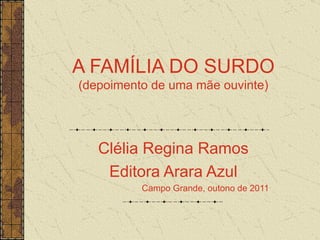 A FAMÍLIA DO SURDO (depoimento de uma mãe ouvinte) Clélia Regina Ramos Editora Arara Azul Campo Grande, outono de 2011 