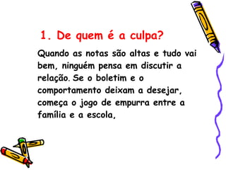 1. De quem é a culpa? Quando as notas são altas e tudo vai bem, ninguém pensa em discutir a relação .  Se o boletim e o comportamento deixam a desejar, começa o jogo de empurra entre a família e a escola, 