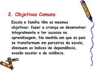 2. Objetivos Comuns   Escola e família têm os mesmos objetivos: fazer a criança se desenvolver integralmente e ter sucesso na aprendizagem. Na medida em que os pais se transformam em parceiros da escola, diminuem os índices de dependência, evasão escolar e de violência. 
