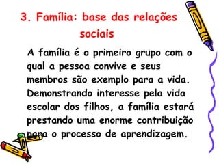 3. Família: base das relações sociais   A família é o primeiro grupo com o qual a pessoa convive e seus membros são exemplo para a vida. Demonstrando interesse pela vida escolar dos filhos, a família estará prestando uma enorme contribuição para o processo de aprendizagem. 