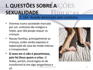 • Vivemos numa sociedade marcada
por um erotismo tão maligno e
ímpio, que não poupa sequer as
crianças.
• Nossas famílias, principalmente as
crianças, estão sendo expostas à
exploração do sexo de modo intenso
e irresponsável.
• O sexo em si não é pecaminoso,
pois foi Deus quem o criou. O
Diabo, porém, encarregou-se de
transformá-lo em algo vergonhoso e
vil.
10Pr. Moisés Sampaio de Paula
1. Um mundo dominado pelo erotismo.1. Um mundo dominado pelo erotismo.
I. QUESTÕES SOBRE A
SEXUALIDADE
 
