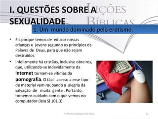 • Eis porque temos de educar nossas
crianças e jovens segundo os princípios da
Palavra de Deus, para que não sejam
destruídos.
• Infelizmente há cristãos, inclusive obreiros,
que, utilizando-se indevidamente da
internet tornam-se vítimas da
pornografia. O fácil acesso a esse tipo
de material vem roubando a alegria da
salvação de muita gente . Portanto,
tomemos cuidado com o que vemos no
computador (leia Sl 101.3).
11Pr. Moisés Sampaio de Paula
1. Um mundo dominado pelo erotismo.1. Um mundo dominado pelo erotismo.
I. QUESTÕES SOBRE A
SEXUALIDADE
 