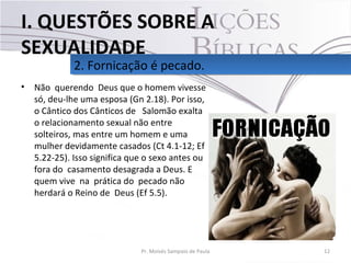 • Não querendo Deus que o homem vivesse
só, deu-lhe uma esposa (Gn 2.18). Por isso,
o Cântico dos Cânticos de Salomão exalta
o relacionamento sexual não entre
solteiros, mas entre um homem e uma
mulher devidamente casados (Ct 4.1-12; Ef
5.22-25). Isso significa que o sexo antes ou
fora do casamento desagrada a Deus. E
quem vive na prática do pecado não
herdará o Reino de Deus (Ef 5.5).
12Pr. Moisés Sampaio de Paula
2. Fornicação é pecado.2. Fornicação é pecado.
I. QUESTÕES SOBRE A
SEXUALIDADE
 