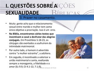 • Muita gente acha que o relacionamento
sexual entre marido e mulher tem como
único objetivo a procriação. Isso é um erro.
• Na Bíblia, encontramos vários textos que
incentivam o casal a desfrutar das alegrias
conjugais. Em Provérbios 5.18-23, os
cônjuges são exortados a usufruírem da
intimidade matrimonial.
• Por outro lado, o homem é advertido
contra "a mulher estranha", a adúltera.
• Em seguida, é incentivado a valorizar a
união matrimonial e santa, exaltando
sempre a monogamia, a fidelidade e o
amor (Ec 9.9; Ct 4.1-12; 7.1-9). 14Pr. Moisés Sampaio de Paula
3. Prazer no casamento.3. Prazer no casamento.
I. QUESTÕES SOBRE A
SEXUALIDADE
 