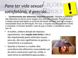 Para ter vida sexual
satisfatória, é preciso...
• A mulher, embora dotada de impulsos
equivalentes, tem reação mais lenta e não é
tão impulsionada pelos estímulos visuais;
para ela, são mais significativos os gestos, o
romantismo e as palavras.
• Quando o homem e a mulher têm
consciência das diferentes necessidades um
do outro e procuram supri-las, então, o
sexo torna-se satisfatório para os dois.Pr. Moisés Sampaio de Paula 15
• Conhecimento das diferentes respostas sexuais - Homens e mulheres
são diferentes na forma como reagem aos estímulos sexuais. Para o homem,
o desejo sexual está ligado ao acúmulo de líquido seminal, que traz consigo a
necessidade física de eliminação. Por isso, o impulso sexual masculino é forte
e constante. O homem também, mais do que a mulher, é atraído por aquilo
que vê.
 