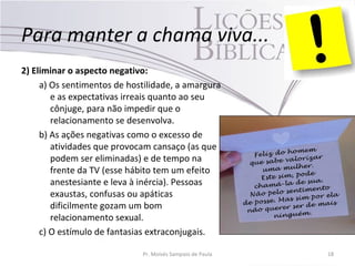 Para manter a chama viva...
2) Eliminar o aspecto negativo:
a) Os sentimentos de hostilidade, a amargura
e as expectativas irreais quanto ao seu
cônjuge, para não impedir que o
relacionamento se desenvolva.
b) As ações negativas como o excesso de
atividades que provocam cansaço (as que
podem ser eliminadas) e de tempo na
frente da TV (esse hábito tem um efeito
anestesiante e leva à inércia). Pessoas
exaustas, confusas ou apáticas
dificilmente gozam um bom
relacionamento sexual.
c) O estímulo de fantasias extraconjugais.
Pr. Moisés Sampaio de Paula 18
 