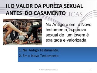 II.O VALOR DA PUREZA SEXUAL
ANTES DO CASAMENTO
22Pr. Moisés Sampaio de Paula
No Antigo e em o Novo
testamento, a pureza
sexual de um jovem é
exaltada e valorizada.
1. No Antigo Testamento.
2. Em o Novo Testamento.
1. No Antigo Testamento.
2. Em o Novo Testamento.
 