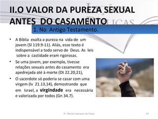• A Bíblia exalta a pureza na vida de um
jovem (Sl 119.9-11). Aliás, esse texto é
indispensável a todo servo de Deus. As leis
sobre a castidade eram rigorosas.
• Se uma jovem, por exemplo, tivesse
relações sexuais antes do casamento era
apedrejada até à morte (Dt 22.20,21),
• O sacerdote só poderia se casar com uma
virgem (lv 21.13,14), demostrando que
em Israel, a virgindade era necessária
e valorizada por todos (Gn 34.7).
23Pr. Moisés Sampaio de Paula
1. No Antigo Testamento.1. No Antigo Testamento.
II.O VALOR DA PUREZA SEXUAL
ANTES DO CASAMENTO
 