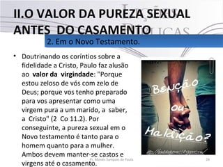 • Doutrinando os coríntios sobre a
fidelidade a Cristo, Paulo faz alusão
ao valor da virgindade: "Porque
estou zeloso de vós com zelo de
Deus; porque vos tenho preparado
para vos apresentar como uma
virgem pura a um marido, a saber,
a Cristo" (2 Co 11.2). Por
conseguinte, a pureza sexual em o
Novo testamento é tanto para o
homem quanto para a mulher.
Ambos devem manter-se castos e
virgens até o casamento.
24Pr. Moisés Sampaio de Paula
2. Em o Novo Testamento.2. Em o Novo Testamento.
II.O VALOR DA PUREZA SEXUAL
ANTES DO CASAMENTO
 