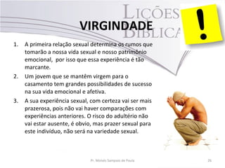 1. A primeira relação sexual determina os rumos que
tomarão a nossa vida sexual e nosso patrimônio
emocional, por isso que essa experiência é tão
marcante.
2. Um jovem que se mantêm virgem para o
casamento tem grandes possibilidades de sucesso
na sua vida emocional e afetiva.
3. A sua experiência sexual, com certeza vai ser mais
prazerosa, pois não vai haver comparações com
experiências anteriores. O risco do adultério não
vai estar ausente, é obvio, mas prazer sexual para
este indivíduo, não será na variedade sexual.
Pr. Moisés Sampaio de Paula 26
VIRGINDADE
 