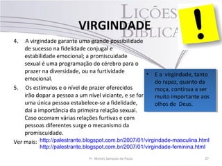 4. A virgindade garante uma grande possibilidade
de sucesso na fidelidade conjugal e
estabilidade emocional; a promiscuidade
sexual é uma programação do cérebro para o
prazer na diversidade, ou na furtividade
emocional.
5. Os estímulos e o nível de prazer oferecidos
irão dopar a pessoa a um nível viciante, e se for
uma única pessoa estabelece-se a fidelidade,
dai a importância da primeira relação sexual.
Caso ocorram várias relações furtivas e com
pessoas diferentes surge o mecanismo da
promiscuidade.
Ver mais:
Pr. Moisés Sampaio de Paula 27
VIRGINDADE
• E a virgindade, tanto
do rapaz, quanto da
moça, continua a ser
muito importante aos
olhos de Deus.
• E a virgindade, tanto
do rapaz, quanto da
moça, continua a ser
muito importante aos
olhos de Deus.
http://palestrante.blogspot.com.br/2007/01/virgindade-masculina.html
http://palestrante.blogspot.com.br/2007/01/virgindade-feminina.html
 