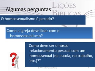 Algumas perguntas
O homossexualismo é pecado?O homossexualismo é pecado?
Pr. Moisés Sampaio de Paula 29
Como a igreja deve lidar com o
homossexualismo?
Como a igreja deve lidar com o
homossexualismo?
Como deve ser o nosso
relacionamento pessoal com um
homossexual (na escola, no trabalho,
etc.)?"
Como deve ser o nosso
relacionamento pessoal com um
homossexual (na escola, no trabalho,
etc.)?"
 