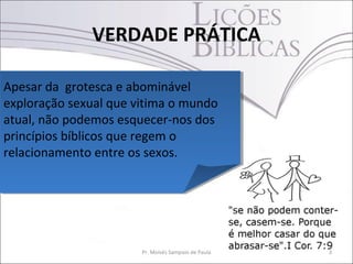 VERDADE PRÁTICA
3Pr. Moisés Sampaio de Paula
Apesar da grotesca e abominável
exploração sexual que vitima o mundo
atual, não podemos esquecer-nos dos
princípios bíblicos que regem o
relacionamento entre os sexos.
Apesar da grotesca e abominável
exploração sexual que vitima o mundo
atual, não podemos esquecer-nos dos
princípios bíblicos que regem o
relacionamento entre os sexos.
 