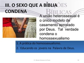 III. O SEXO QUE A BÍBLIA
CONDENA
30Pr. Moisés Sampaio de Paula
A união heterossexual é
o único modelo de
casamento aprovado
por Deus. Tal verdade
condena o
homossexualismo
1. A prática do homossexualismo.
2. Educando os jovens na Palavra de Deus.
1. A prática do homossexualismo.
2. Educando os jovens na Palavra de Deus.
 