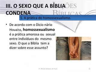 • De acordo com o Dicio nário
Houaiss, homossexualismo
é a prática amorosa ou sexual
entre indivíduos do mesmo
sexo. O que a Bíblia tem a
dizer sobre esse assunto?
31Pr. Moisés Sampaio de Paula
1. A prática do homossexualismo.1. A prática do homossexualismo.
III. O SEXO QUE A BÍBLIA
CONDENA
 