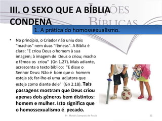 • No princípio, o Criador não uniu dois
"machos" nem duas "fêmeas". A Bíblia é
clara: "E criou Deus o homem à sua
imagem; à imagem de Deus o criou; macho
e fêmea os criou" (Gn 1.27). Mais adiante,
acrescenta o texto bíblico: "E disse o
Senhor Deus: Não é bom que o homem
esteja só; far-lhe-ei uma adjutora que
esteja como diante dele" (Gn 2.18). Tais
passagens mostram que Deus criou
apenas dois gêneros bem distintos:
homem e mulher. Isto significa que
o homossexualismo é pecado.
32Pr. Moisés Sampaio de Paula
1. A prática do homossexualismo.1. A prática do homossexualismo.
III. O SEXO QUE A BÍBLIA
CONDENA
 