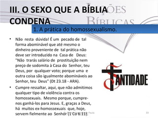 • Não resta dúvida! É um pecado de tal
forma abominável que até mesmo o
dinheiro proveniente de tal prática não
deve ser introduzido na Casa de Deus:
"Não trarás salário de prostituição nem
preço de sodomita à Casa do Senhor, teu
Deus, por qualquer voto; porque uma e
outra coisa são igualmente abomináveis ao
Senhor, teu Deus" (Dt 23.18 - ARA).
• Cumpre ressaltar, aqui, que não admitimos
qualquer tipo de violência contra os
homossexuais. Mesmo porque, cumpre-
nos ganhá-los para Jesus. E, graças a Deus,
há muitos ex-homossexuais que, hoje,
servem fielmente ao Senhor (1 Co 6.11). 33Pr. Moisés Sampaio de Paula
1. A prática do homossexualismo.1. A prática do homossexualismo.
III. O SEXO QUE A BÍBLIA
CONDENA
 