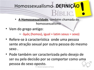 Homossexualísmo- DEFINIÇÃO
• A Homossexualidade, também chamada de
homossexualismo
• Vem do grego antigo:
– μός (homos), igual + latim sexus = sexo)ὁ
• Refere-se à característica onde uma pessoa
sente atração sexual por outra pessoa do mesmo
sexo .
• Pode também ser caracterizada pelo desejo de
ser ou pela decisão por se comportar como uma
pessoa do sexo oposto.
Pr. Moisés Sampaio de Paula 34
 
