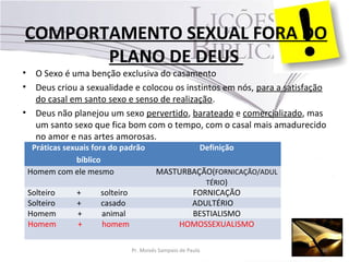 COMPORTAMENTO SEXUAL FORA DO
PLANO DE DEUS
• O Sexo é uma benção exclusiva do casamento
• Deus criou a sexualidade e colocou os instintos em nós, para a satisfação
do casal em santo sexo e senso de realização.
• Deus não planejou um sexo pervertido, barateado e comercializado, mas
um santo sexo que fica bom com o tempo, com o casal mais amadurecido
no amor e nas artes amorosas.
Práticas sexuais fora do padrão
bíblico
Definição
Homem com ele mesmo MASTURBAÇÃO(FORNICAÇÃO/ADUL
TÉRIO)
Solteiro + solteiro FORNICAÇÃO
Solteiro + casado ADULTÉRIO
Homem + animal BESTIALISMO
Homem + homem HOMOSSEXUALISMO
Pr. Moisés Sampaio de Paula 36
 