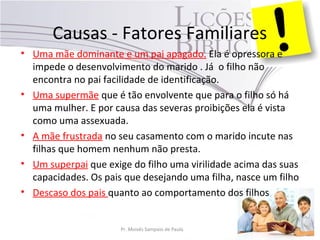 Causas - Fatores Familiares
• Uma mãe dominante e um pai apagado. Ela é opressora e
impede o desenvolvimento do marido . Já o filho não
encontra no pai facilidade de identificação.
• Uma supermãe que é tão envolvente que para o filho só há
uma mulher. E por causa das severas proibições ela é vista
como uma assexuada.
• A mãe frustrada no seu casamento com o marido incute nas
filhas que homem nenhum não presta.
• Um superpai que exige do filho uma virilidade acima das suas
capacidades. Os pais que desejando uma filha, nasce um filho
• Descaso dos pais quanto ao comportamento dos filhos
Pr. Moisés Sampaio de Paula 37
 