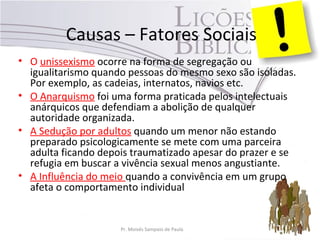 Causas – Fatores Sociais
• O unissexismo ocorre na forma de segregação ou
igualitarismo quando pessoas do mesmo sexo são isoladas.
Por exemplo, as cadeias, internatos, navios etc.
• O Anarquismo foi uma forma praticada pelos intelectuais
anárquicos que defendiam a abolição de qualquer
autoridade organizada.
• A Sedução por adultos quando um menor não estando
preparado psicologicamente se mete com uma parceira
adulta ficando depois traumatizado apesar do prazer e se
refugia em buscar a vivência sexual menos angustiante.
• A Influência do meio quando a convivência em um grupo
afeta o comportamento individual
Pr. Moisés Sampaio de Paula 38
 