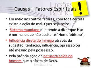 Causas – Fatores Espirituais
• Em meio aos outros fatores, com toda certeza
existe a ação do mal. Quer seja pelo:
• Sistema mundano que tende a dizer que isso
é normal e que não aceitar é “Homofobísmo”,
• Influência direta do inimigo através da
sugestão, tentação, influencia, opressão ou
até mesmo pela possessão.
• Pela própria ação da natureza caída do
homem que o afasta de Deus.
Pr. Moisés Sampaio de Paula 39
 