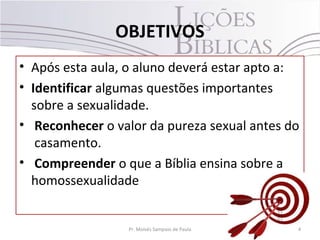OBJETIVOS
• Após esta aula, o aluno deverá estar apto a:
• Identificar algumas questões importantes
sobre a sexualidade.
• Reconhecer o valor da pureza sexual antes do
casamento.
• Compreender o que a Bíblia ensina sobre a
homossexualidade
4Pr. Moisés Sampaio de Paula
 