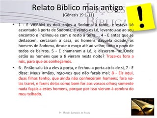 Relato Bíblico mais antigo
(Gênesis 19:1-11)
• 1 - E VIERAM os dois anjos a Sodoma à tarde, e estava Ló
assentado à porta de Sodoma; e vendo-os Ló, levantou-se ao seu
encontro e inclinou-se com o rosto à terra;... 4 - E antes que se
deitassem, cercaram a casa, os homens daquela cidade, os
homens de Sodoma, desde o moço até ao velho; todo o povo de
todos os bairros. 5 - E chamaram a Ló, e disseram-lhe: Onde
estão os homens que a ti vieram nesta noite? Traze-os fora a
nós, para que os conheçamos.
• 6 - Então saiu Ló a eles à porta, e fechou a porta atrás de si, 7 - E
disse: Meus irmãos, rogo-vos que não façais mal; 8 - Eis aqui,
duas filhas tenho, que ainda não conheceram homens; fora vo-
las trarei, e fareis delas como bom for aos vossos olhos; somente
nada façais a estes homens, porque por isso vieram à sombra do
meu telhado.
Pr. Moisés Sampaio de Paula 40
 