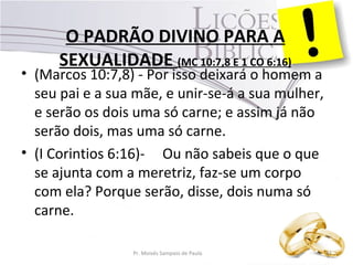 O PADRÃO DIVINO PARA A
SEXUALIDADE (MC 10:7,8 E 1 CO 6:16)
• (Marcos 10:7,8) - Por isso deixará o homem a
seu pai e a sua mãe, e unir-se-á a sua mulher,
e serão os dois uma só carne; e assim já não
serão dois, mas uma só carne.
• (I Corintios 6:16)- Ou não sabeis que o que
se ajunta com a meretriz, faz-se um corpo
com ela? Porque serão, disse, dois numa só
carne.
Pr. Moisés Sampaio de Paula 41
 