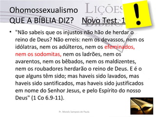 Ohomossexualismo
QUE A BÍBLIA DIZ? Novo Test. 1
• "Não sabeis que os injustos não hão de herdar o
reino de Deus? Não erreis: nem os devassos, nem os
idólatras, nem os adúlteros, nem os efeminados,
nem os sodomitas, nem os ladrões, nem os
avarentos, nem os bêbados, nem os maldizentes,
nem os roubadores herdarão o reino de Deus. E é o
que alguns têm sido; mas haveis sido lavados, mas
haveis sido santificados, mas haveis sido justificados
em nome do Senhor Jesus, e pelo Espírito do nosso
Deus" (1 Co 6.9-11).
Pr. Moisés Sampaio de Paula
 