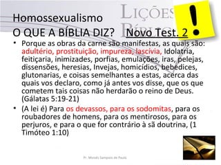 Homossexualismo
O QUE A BÍBLIA DIZ? Novo Test. 2
• Porque as obras da carne são manifestas, as quais são:
adultério, prostituição, impureza, lascívia, Idolatria,
feitiçaria, inimizades, porfias, emulações, iras, pelejas,
dissensões, heresias, Invejas, homicídios, bebedices,
glutonarias, e coisas semelhantes a estas, acerca das
quais vos declaro, como já antes vos disse, que os que
cometem tais coisas não herdarão o reino de Deus.
(Gálatas 5:19-21)
• (A lei é) Para os devassos, para os sodomitas, para os
roubadores de homens, para os mentirosos, para os
perjuros, e para o que for contrário à sã doutrina, (1
Timóteo 1:10)
Pr. Moisés Sampaio de Paula
 