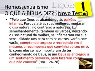 • "Pelo que Deus os abandonou às paixões
infames. Porque até as suas mulheres mudaram
o uso natural, no contrário à natureza. E,
semelhantemente, também os varões, deixando
o usos natural da mulher, se inflamaram em sua
sensualidade uns para com os outros, varão com
varão, cometendo torpeza e recebendo em si
mesmos a recompensa que convinha ao seu erro.
E, como eles se não importaram de ter
conhecimento de Deus, assim Deus os entregou a
um sentimento perverso, para fazerem coisas
que não convém" (Rm 1.26-28).
Homossexualismo
O QUE A BÍBLIA DIZ? Novo Test. 3
Pr. Moisés Sampaio de Paula
 