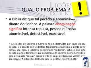 QUAL O PROBLEMA ?
• A Bíblia diz que tal pecado é abominável
diante do Senhor. A palavra abominação
significa intensa repulsa, pessoa ou coisa
abominável, detestável, execrável.
“ As cidades de Sodoma e Gomorra foram destruídas por causa do seu
pecado. E o pecado que se destaca foi o homossexualismo, a ponto de se
tornar, até hoje, o adjetivo denominado "sodomia". Sabe-se que este
pecado era tão dominante que os homens de Sodoma queriam invadir a
casa de Ló para "possuir" sexualmente os anjos de Deus que vieram para
seu resgate. A cidade foi destruída pela ira de Deus (Gn 19.10,11).”
Pr. Moisés Sampaio de Paula 46
 
