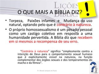 O QUE MAIS A BÍBLIA DIZ?
• Torpeza, Paixões infames e Mudança do uso
natural, optando pelo que é contrário à natureza.
• O próprio homossexualismo é um pecado pessoal
como um castigo coletivo em resposta a uma
humanidade pervertida. A Bíblia diz que recebem
em si mesmos a recompensa de seu erro.
“Contrária à natureza” significa “simplesmente contra a
intenção de Deus para o comportamento sexual humano
que é explicitamente visível na natureza, na função
complementar dos órgãos sexuais e dos temperamentos do
macho e da fêmea”.
Pr. Moisés Sampaio de Paula 47
 