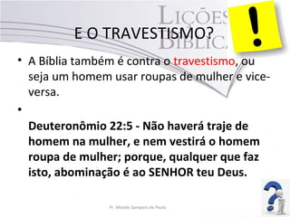 E O TRAVESTISMO?
• A Bíblia também é contra o travestismo, ou
seja um homem usar roupas de mulher e vice-
versa.
•
Deuteronômio 22:5 - Não haverá traje de
homem na mulher, e nem vestirá o homem
roupa de mulher; porque, qualquer que faz
isto, abominação é ao SENHOR teu Deus.
Pr. Moisés Sampaio de Paula 48
 